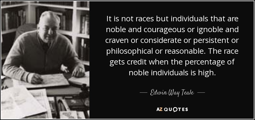 It is not races but individuals that are noble and courageous or ignoble and craven or considerate or persistent or philosophical or reasonable. The race gets credit when the percentage of noble individuals is high. - Edwin Way Teale