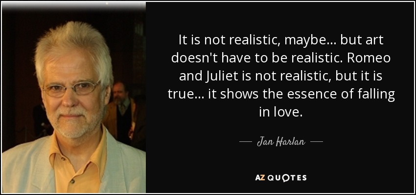 It is not realistic, maybe ... but art doesn't have to be realistic. Romeo and Juliet is not realistic, but it is true... it shows the essence of falling in love. - Jan Harlan
