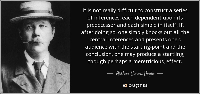 It is not really difficult to construct a series of inferences, each dependent upon its predecessor and each simple in itself. If, after doing so, one simply knocks out all the central inferences and presents one's audience with the starting-point and the conclusion, one may produce a startling, though perhaps a meretricious, effect. - Arthur Conan Doyle
