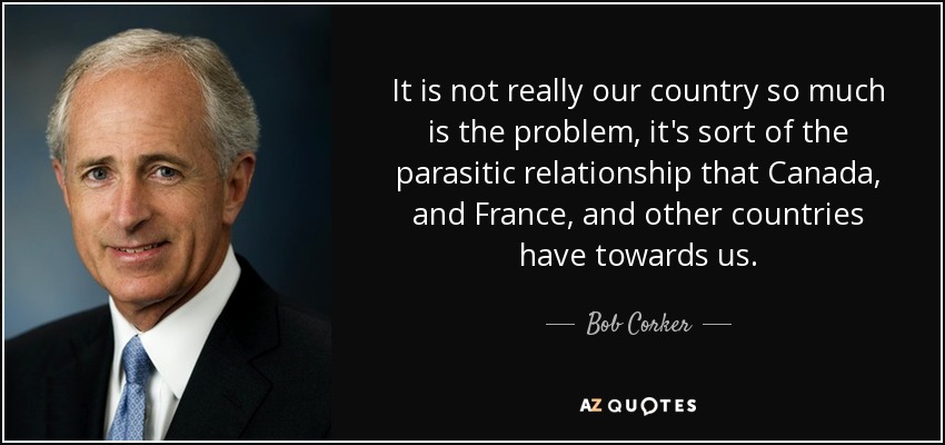It is not really our country so much is the problem, it's sort of the parasitic relationship that Canada, and France, and other countries have towards us. - Bob Corker