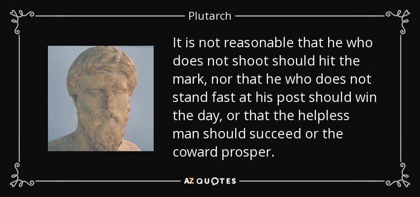 It is not reasonable that he who does not shoot should hit the mark, nor that he who does not stand fast at his post should win the day, or that the helpless man should succeed or the coward prosper. - Plutarch