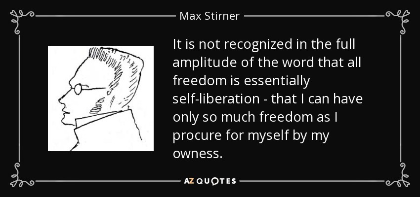 It is not recognized in the full amplitude of the word that all freedom is essentially self-liberation - that I can have only so much freedom as I procure for myself by my owness. - Max Stirner