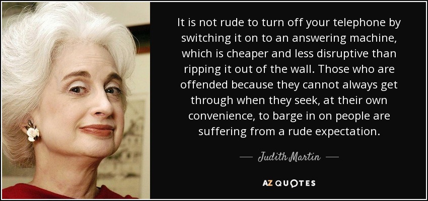 It is not rude to turn off your telephone by switching it on to an answering machine, which is cheaper and less disruptive than ripping it out of the wall. Those who are offended because they cannot always get through when they seek, at their own convenience, to barge in on people are suffering from a rude expectation. - Judith Martin