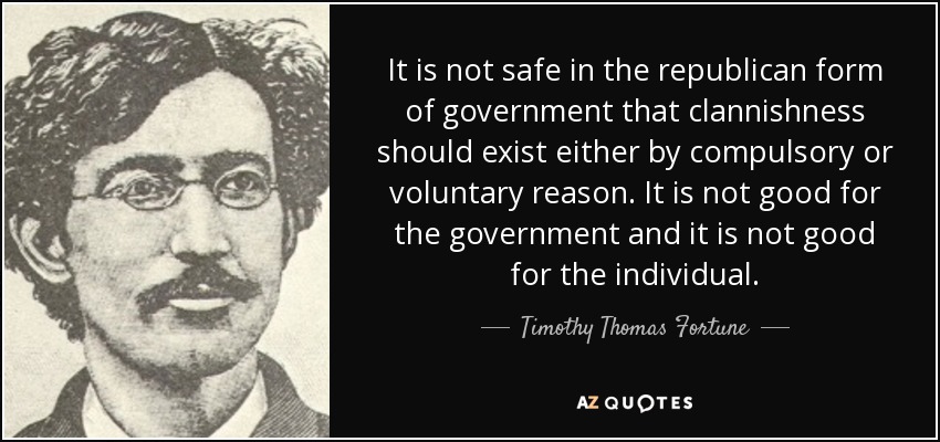 It is not safe in the republican form of government that clannishness should exist either by compulsory or voluntary reason. It is not good for the government and it is not good for the individual. - Timothy Thomas Fortune