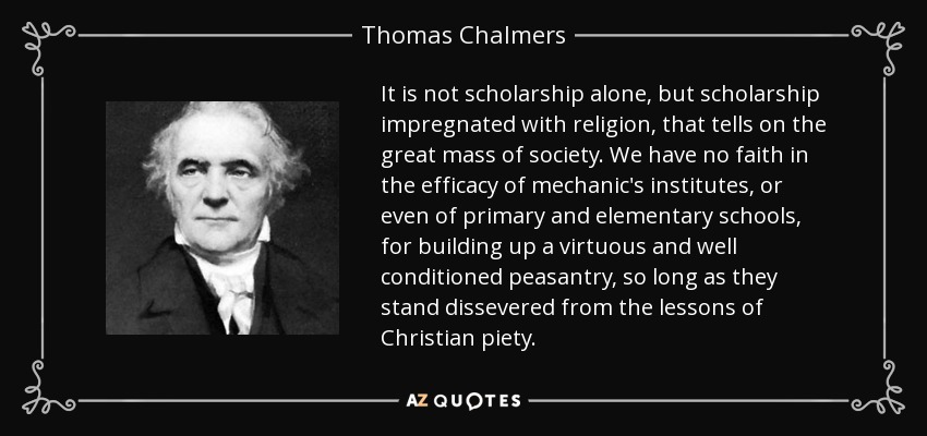 It is not scholarship alone, but scholarship impregnated with religion, that tells on the great mass of society. We have no faith in the efficacy of mechanic's institutes, or even of primary and elementary schools, for building up a virtuous and well conditioned peasantry, so long as they stand dissevered from the lessons of Christian piety. - Thomas Chalmers