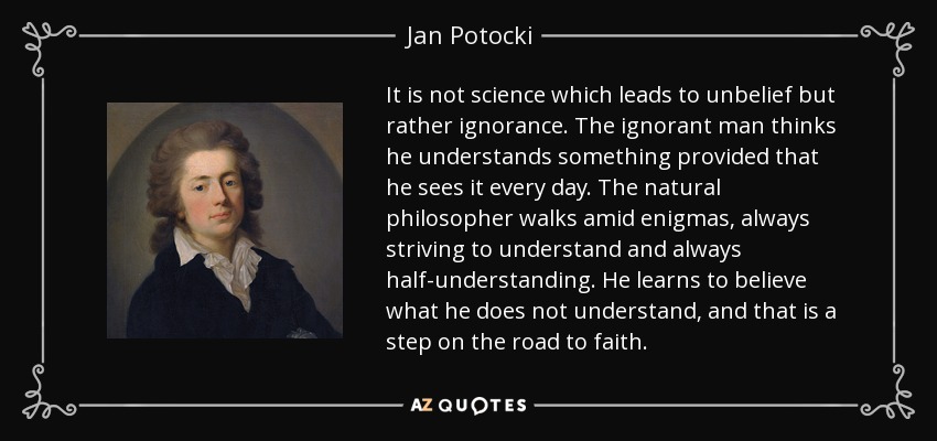 It is not science which leads to unbelief but rather ignorance. The ignorant man thinks he understands something provided that he sees it every day. The natural philosopher walks amid enigmas, always striving to understand and always half-understanding. He learns to believe what he does not understand, and that is a step on the road to faith. - Jan Potocki