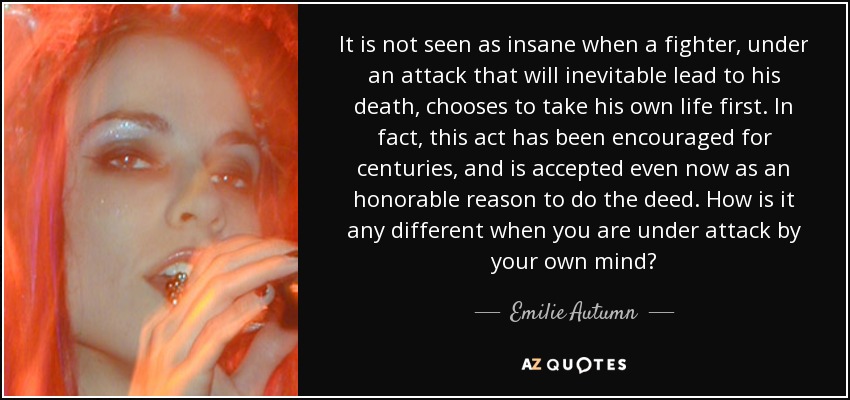 It is not seen as insane when a fighter, under an attack that will inevitable lead to his death, chooses to take his own life first. In fact, this act has been encouraged for centuries, and is accepted even now as an honorable reason to do the deed. How is it any different when you are under attack by your own mind? - Emilie Autumn