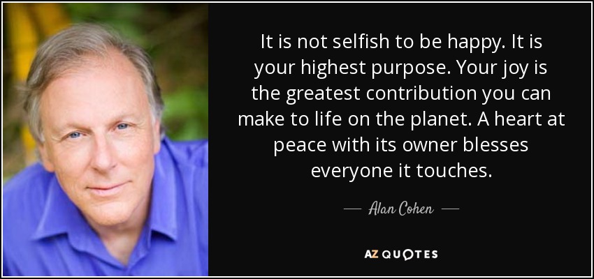 It is not selfish to be happy. It is your highest purpose. Your joy is the greatest contribution you can make to life on the planet. A heart at peace with its owner blesses everyone it touches. - Alan Cohen
