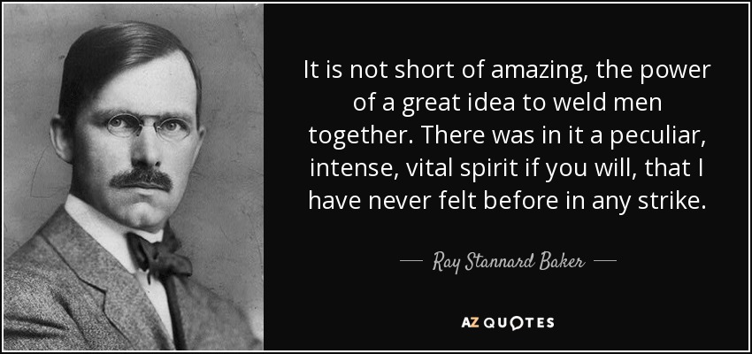 It is not short of amazing, the power of a great idea to weld men together. There was in it a peculiar, intense, vital spirit if you will, that I have never felt before in any strike. - Ray Stannard Baker