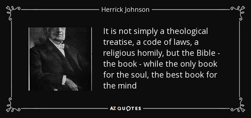 It is not simply a theological treatise, a code of laws, a religious homily, but the Bible - the book - while the only book for the soul, the best book for the mind - Herrick Johnson
