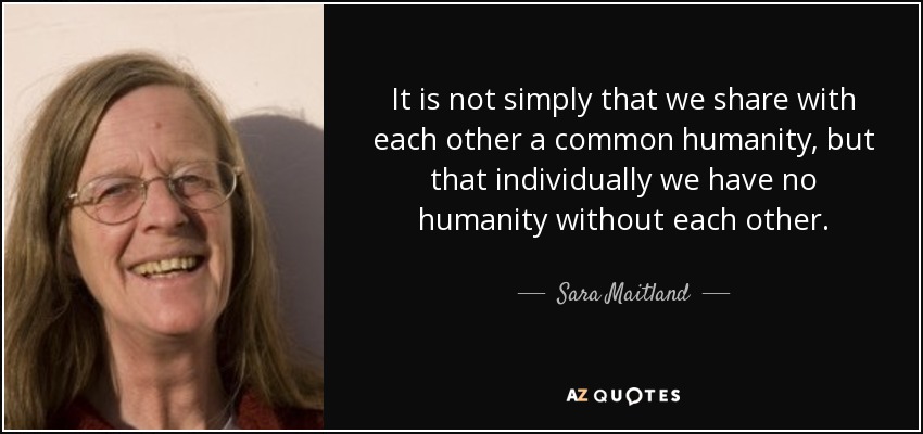 It is not simply that we share with each other a common humanity, but that individually we have no humanity without each other. - Sara Maitland