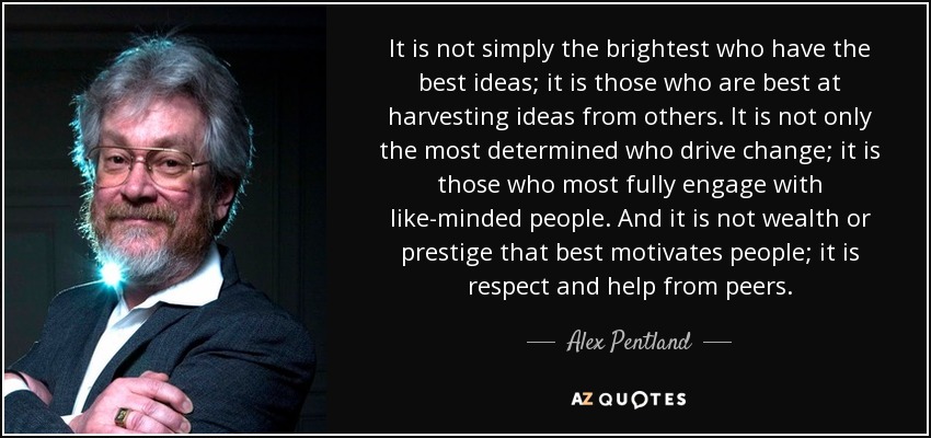 It is not simply the brightest who have the best ideas; it is those who are best at harvesting ideas from others. It is not only the most determined who drive change; it is those who most fully engage with like-minded people. And it is not wealth or prestige that best motivates people; it is respect and help from peers. - Alex Pentland