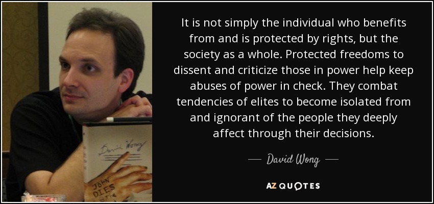 It is not simply the individual who benefits from and is protected by rights, but the society as a whole. Protected freedoms to dissent and criticize those in power help keep abuses of power in check. They combat tendencies of elites to become isolated from and ignorant of the people they deeply affect through their decisions. - David Wong