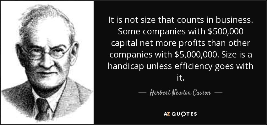 It is not size that counts in business. Some companies with $500,000 capital net more profits than other companies with $5,000,000. Size is a handicap unless efficiency goes with it. - Herbert Newton Casson