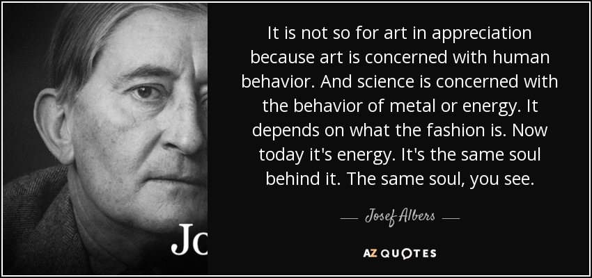 It is not so for art in appreciation because art is concerned with human behavior. And science is concerned with the behavior of metal or energy. It depends on what the fashion is. Now today it's energy. It's the same soul behind it. The same soul, you see. - Josef Albers