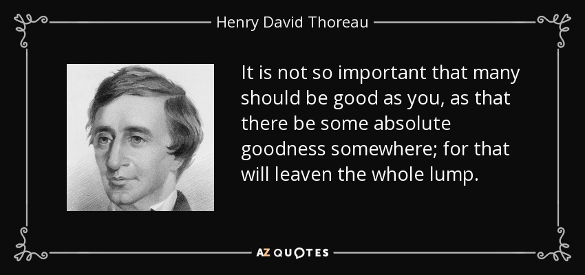 It is not so important that many should be good as you, as that there be some absolute goodness somewhere; for that will leaven the whole lump. - Henry David Thoreau