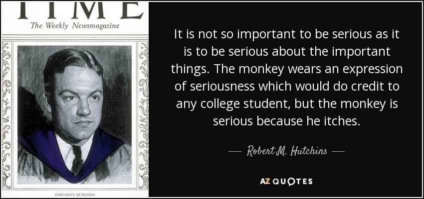 It is not so important to be serious as it is to be serious about the important things. The monkey wears an expression of seriousness which would do credit to any college student, but the monkey is serious because he itches. - Robert M. Hutchins