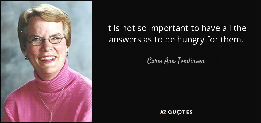 It is not so important to have all the answers as to be hungry for them. - Carol Ann Tomlinson