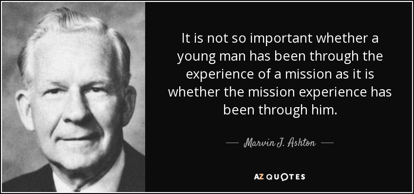 It is not so important whether a young man has been through the experience of a mission as it is whether the mission experience has been through him. - Marvin J. Ashton