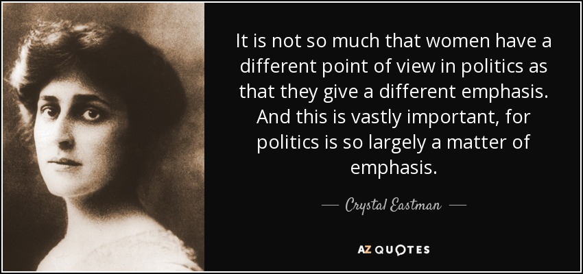It is not so much that women have a different point of view in politics as that they give a different emphasis. And this is vastly important, for politics is so largely a matter of emphasis. - Crystal Eastman