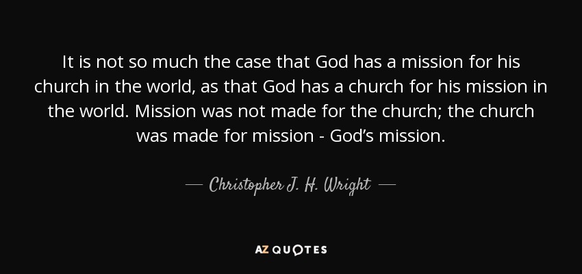 It is not so much the case that God has a mission for his church in the world, as that God has a church for his mission in the world. Mission was not made for the church; the church was made for mission - God’s mission. - Christopher J. H. Wright