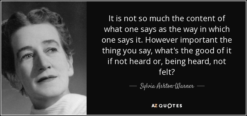 It is not so much the content of what one says as the way in which one says it. However important the thing you say, what's the good of it if not heard or, being heard, not felt? - Sylvia Ashton-Warner