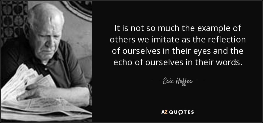 It is not so much the example of others we imitate as the reflection of ourselves in their eyes and the echo of ourselves in their words. - Eric Hoffer