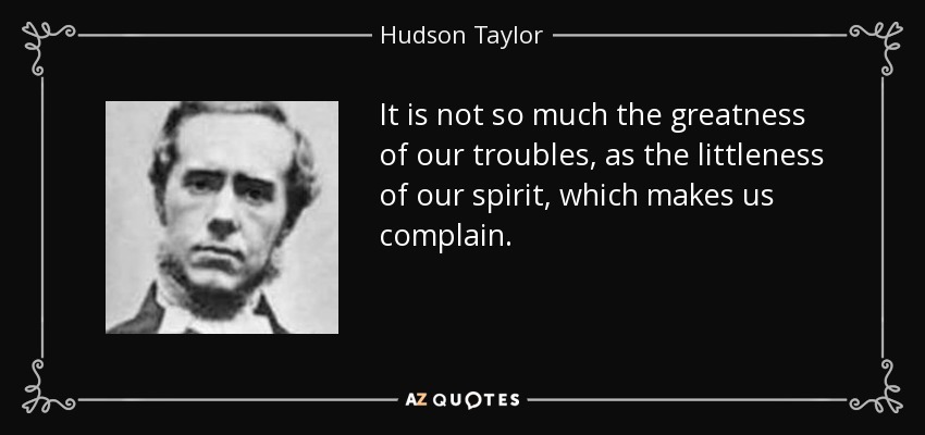 It is not so much the greatness of our troubles, as the littleness of our spirit, which makes us complain. - Hudson Taylor