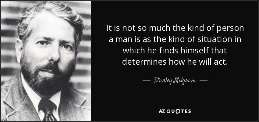 It is not so much the kind of person a man is as the kind of situation in which he finds himself that determines how he will act. - Stanley Milgram
