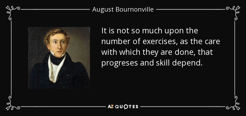 It is not so much upon the number of exercises, as the care with which they are done, that progreses and skill depend. - August Bournonville