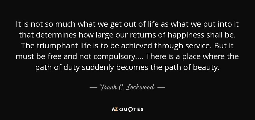 It is not so much what we get out of life as what we put into it that determines how large our returns of happiness shall be. The triumphant life is to be achieved through service. But it must be free and not compulsory. . . . There is a place where the path of duty suddenly becomes the path of beauty. - Frank C. Lockwood