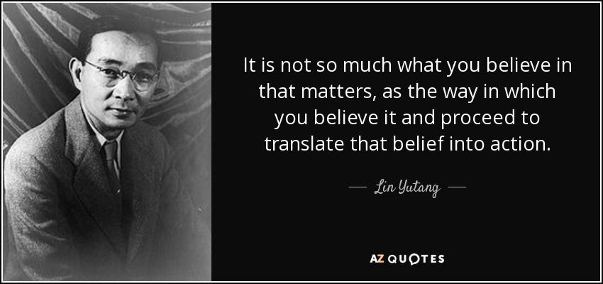 It is not so much what you believe in that matters, as the way in which you believe it and proceed to translate that belief into action. - Lin Yutang