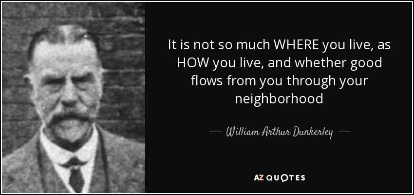 It is not so much WHERE you live, as HOW you live, and whether good flows from you through your neighborhood - William Arthur Dunkerley