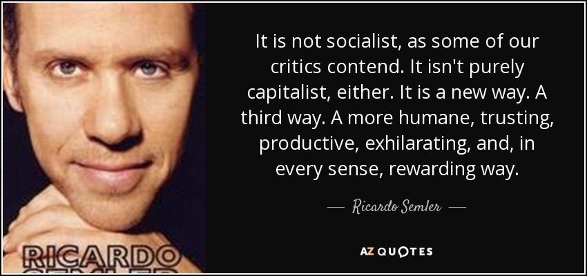 It is not socialist, as some of our critics contend. It isn't purely capitalist, either. It is a new way. A third way. A more humane, trusting, productive, exhilarating, and, in every sense, rewarding way. - Ricardo Semler