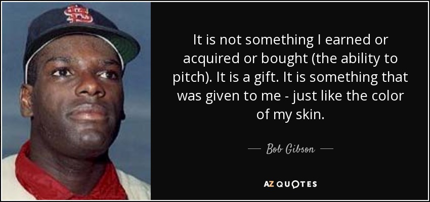 It is not something I earned or acquired or bought (the ability to pitch). It is a gift. It is something that was given to me - just like the color of my skin. - Bob Gibson