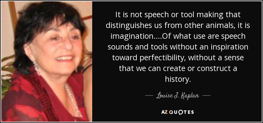 It is not speech or tool making that distinguishes us from other animals, it is imagination....Of what use are speech sounds and tools without an inspiration toward perfectibility, without a sense that we can create or construct a history. - Louise J. Kaplan