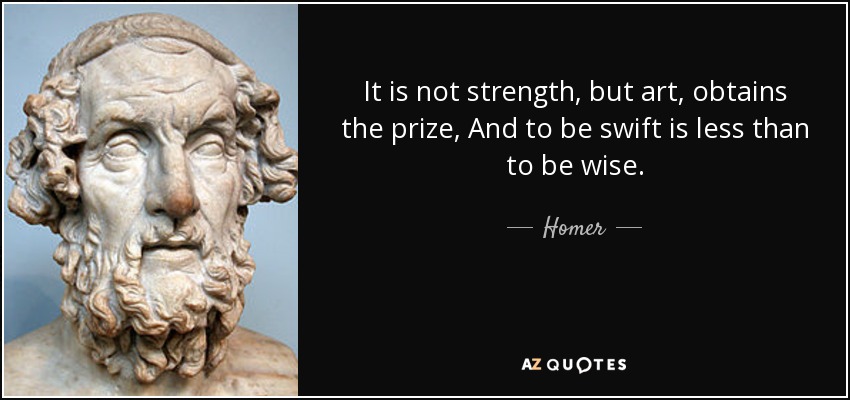 It is not strength, but art, obtains the prize, And to be swift is less than to be wise. - Homer