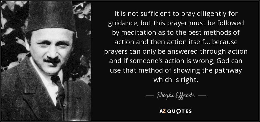 It is not sufficient to pray diligently for guidance, but this prayer must be followed by meditation as to the best methods of action and then action itself... because prayers can only be answered through action and if someone's action is wrong, God can use that method of showing the pathway which is right. - Shoghi Effendi
