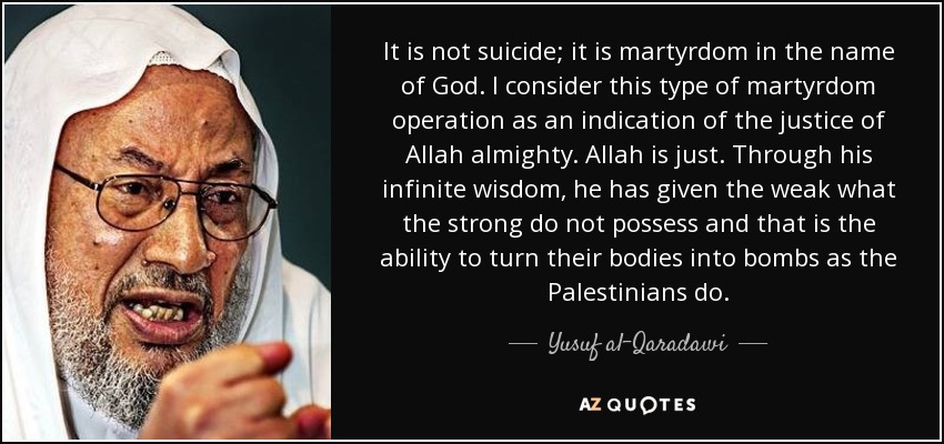 It is not suicide; it is martyrdom in the name of God. I consider this type of martyrdom operation as an indication of the justice of Allah almighty. Allah is just. Through his infinite wisdom, he has given the weak what the strong do not possess and that is the ability to turn their bodies into bombs as the Palestinians do. - Yusuf al-Qaradawi