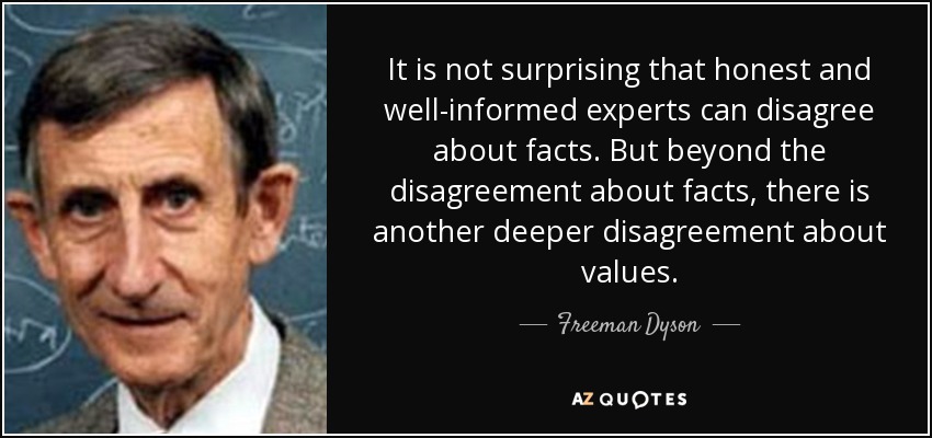 It is not surprising that honest and well-informed experts can disagree about facts. But beyond the disagreement about facts, there is another deeper disagreement about values. - Freeman Dyson