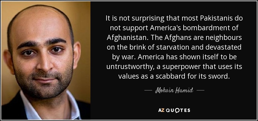 It is not surprising that most Pakistanis do not support America's bombardment of Afghanistan. The Afghans are neighbours on the brink of starvation and devastated by war. America has shown itself to be untrustworthy, a superpower that uses its values as a scabbard for its sword. - Mohsin Hamid