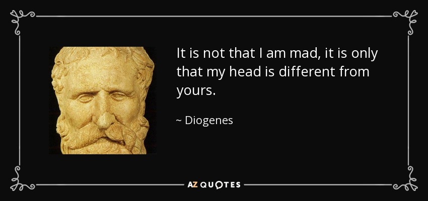 It is not that I am mad, it is only that my head is different from yours. - Diogenes