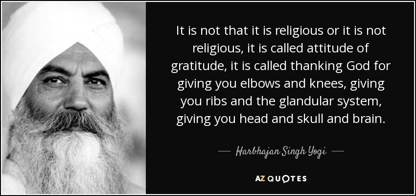 It is not that it is religious or it is not religious, it is called attitude of gratitude, it is called thanking God for giving you elbows and knees, giving you ribs and the glandular system, giving you head and skull and brain. - Harbhajan Singh Yogi