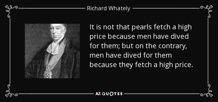 It is not that pearls fetch a high price because men have dived for them; but on the contrary, men have dived for them because they fetch a high price. - Richard Whately