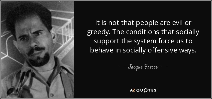 It is not that people are evil or greedy. The conditions that socially support the system force us to behave in socially offensive ways. - Jacque Fresco