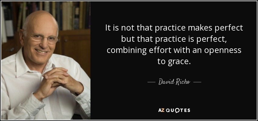 It is not that practice makes perfect but that practice is perfect, combining effort with an openness to grace. - David Richo