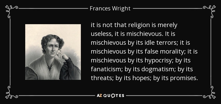 it is not that religion is merely useless, it is mischievous. It is mischievous by its idle terrors; it is mischievous by its false morality; it is mischievous by its hypocrisy; by its fanaticism; by its dogmatism; by its threats; by its hopes; by its promises. - Frances Wright