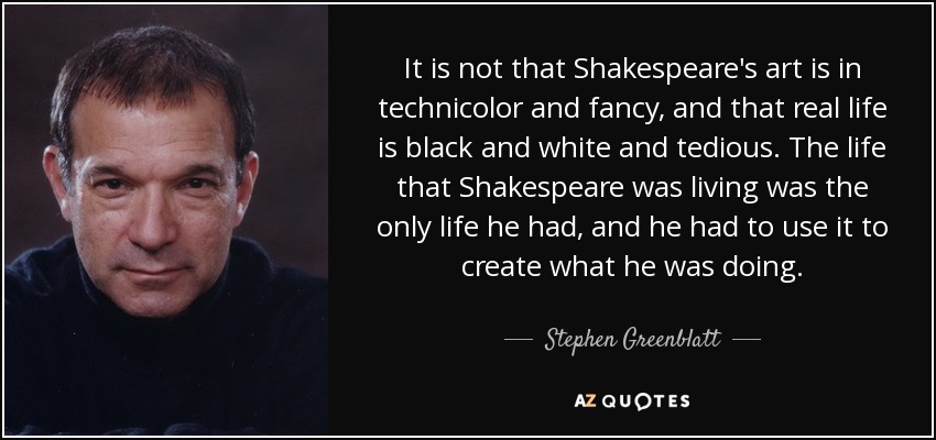 It is not that Shakespeare's art is in technicolor and fancy, and that real life is black and white and tedious. The life that Shakespeare was living was the only life he had, and he had to use it to create what he was doing. - Stephen Greenblatt
