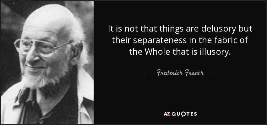 It is not that things are delusory but their separateness in the fabric of the Whole that is illusory. - Frederick Franck
