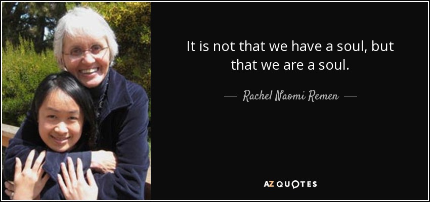 It is not that we have a soul, but that we are a soul. - Rachel Naomi Remen